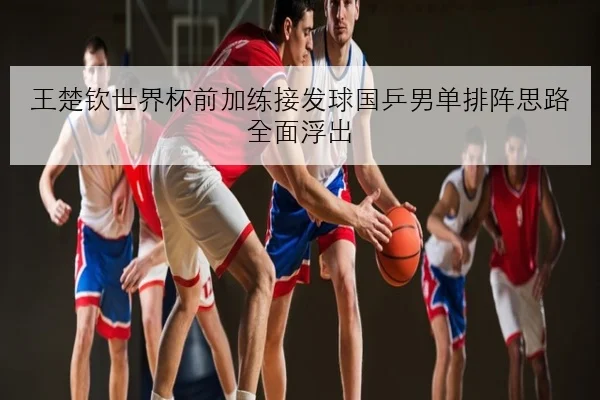 王楚钦世界杯前加练接发球国乒男单排阵思路全面浮出